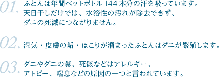 ふとんは年間ペットボトル144本分の汗を吸っています。 　天日干しだけでは、水溶性の汚れが除去できず、 　ダニの死滅につながりません。